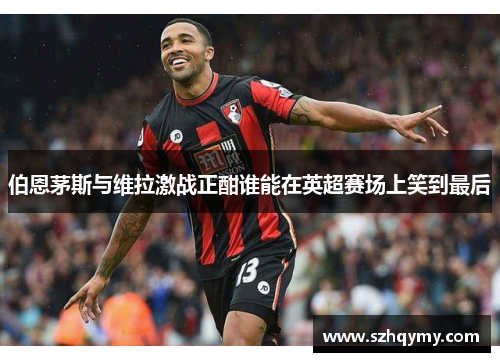 伯恩茅斯与维拉激战正酣谁能在英超赛场上笑到最后
