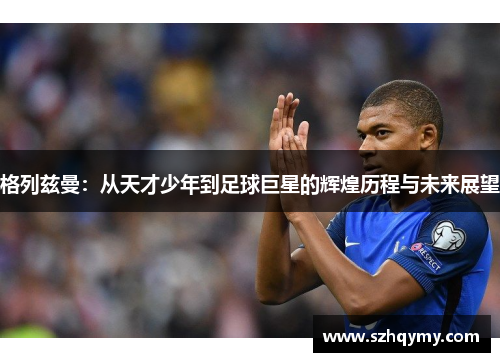 格列兹曼：从天才少年到足球巨星的辉煌历程与未来展望