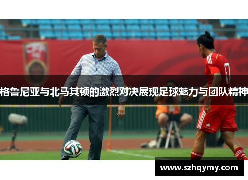 格鲁尼亚与北马其顿的激烈对决展现足球魅力与团队精神