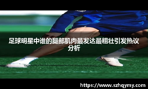 足球明星中谁的腿部肌肉最发达最粗壮引发热议分析